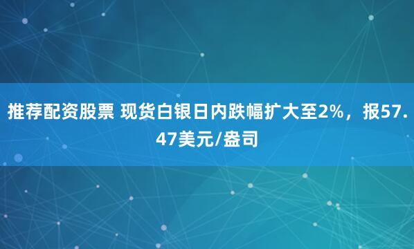 推荐配资股票 现货白银日内跌幅扩大至2%，报57.47美元/盎司
