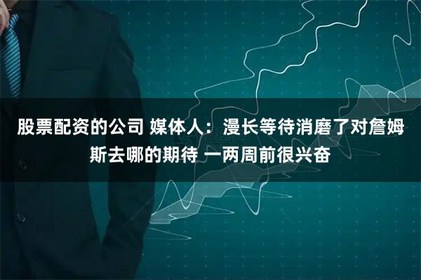 股票配资的公司 媒体人：漫长等待消磨了对詹姆斯去哪的期待 一两周前很兴奋