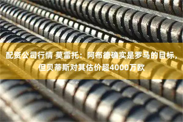 配资公司行情 莫雷托：阿布德确实是罗马的目标，但贝蒂斯对其估价超4000万欧