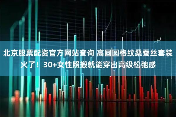 北京股票配资官方网站查询 高圆圆格纹桑蚕丝套装火了！30+女性照搬就能穿出高级松弛感