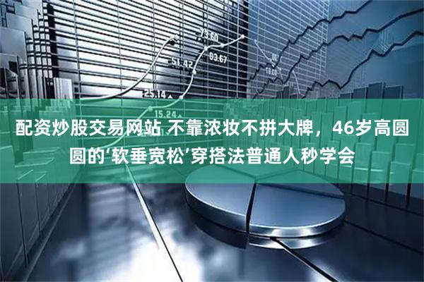 配资炒股交易网站 不靠浓妆不拼大牌，46岁高圆圆的‘软垂宽松’穿搭法普通人秒学会